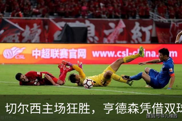 切尔西主场狂胜，亨德森凭借双球一助攻让球队重回胜轨